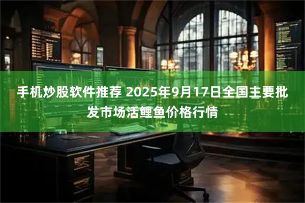 手机炒股软件推荐 2025年9月17日全国主要批发市场活鲤鱼价格行情