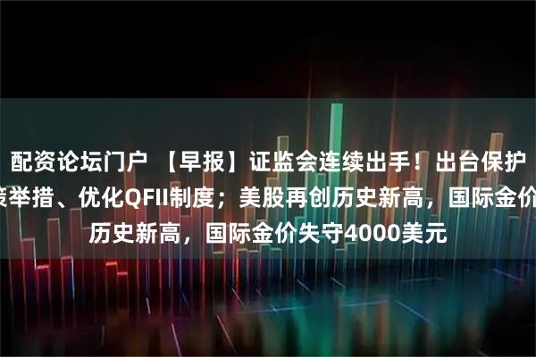 配资论坛门户 【早报】证监会连续出手！出台保护中小投资者政策举措、优化QFII制度；美股再创历史新高，国际金价失守4000美元