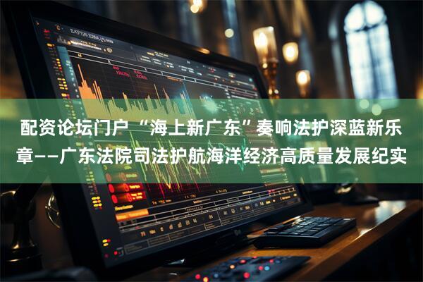 配资论坛门户 “海上新广东”奏响法护深蓝新乐章——广东法院司法护航海洋经济高质量发展纪实