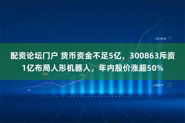 配资论坛门户 货币资金不足5亿,300863斥资1亿布局人形机器人,年内股价涨超50%