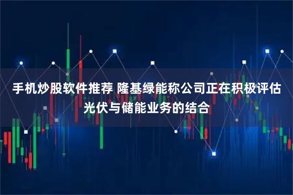 手机炒股软件推荐 隆基绿能称公司正在积极评估光伏与储能业务的结合