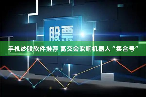 手机炒股软件推荐 高交会吹响机器人“集合号”