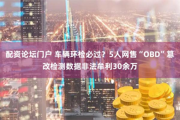 配资论坛门户 车辆环检必过？5人网售“OBD”篡改检测数据非法牟利30余万