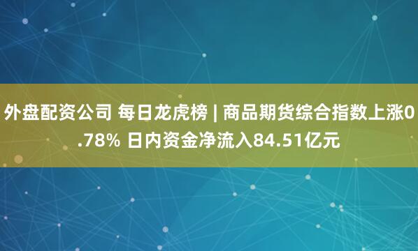 外盘配资公司 每日龙虎榜 | 商品期货综合指数上涨0.78% 日内资金净流入84.51亿元