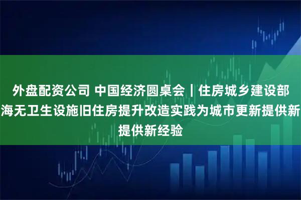 外盘配资公司 中国经济圆桌会｜住房城乡建设部：上海无卫生设施旧住房提升改造实践为城市更新提供新经验
